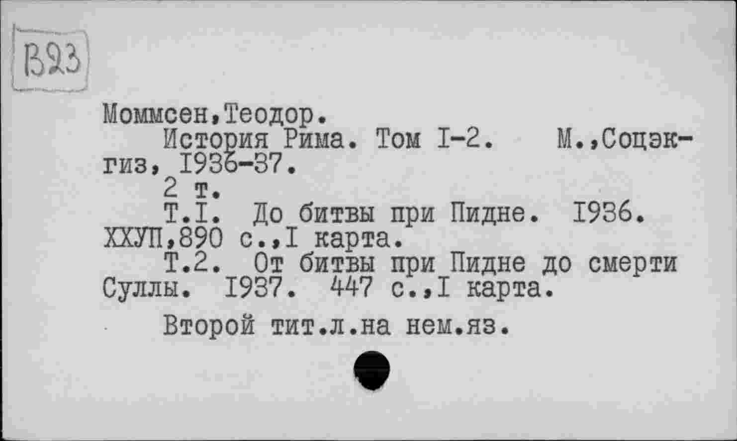 ﻿Моммсен,Теодор.
История Рима. Том 1-2. М.,Соцэк гиз, 1936-37.
2 т.
T.I. До битвы при Пидне. 1936.
ХХУП,890 с.,1 карта.
Т.2. От битвы при Пидне до смерти Суллы. 1937. 447 с.,1 карта.
Второй тит.л.на нем.яз.